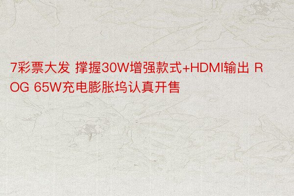7彩票大发 撑握30W增强款式+HDMI输出 ROG 65W充电膨胀坞认真开售