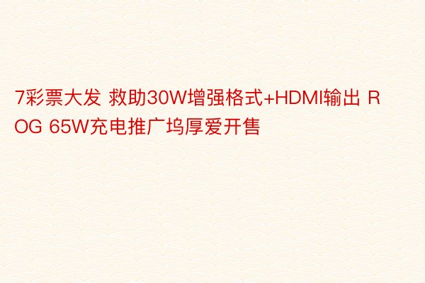 7彩票大发 救助30W增强格式+HDMI输出 ROG 65W充电推广坞厚爱开售